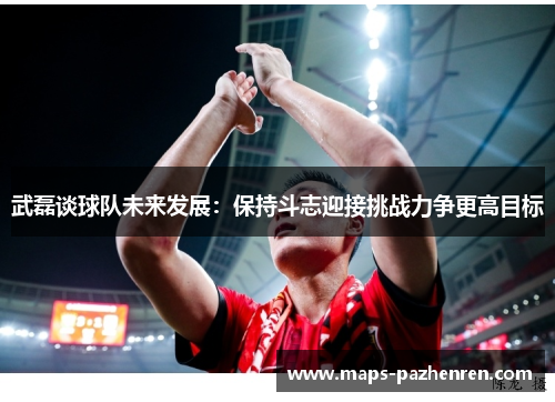 武磊谈球队未来发展：保持斗志迎接挑战力争更高目标
