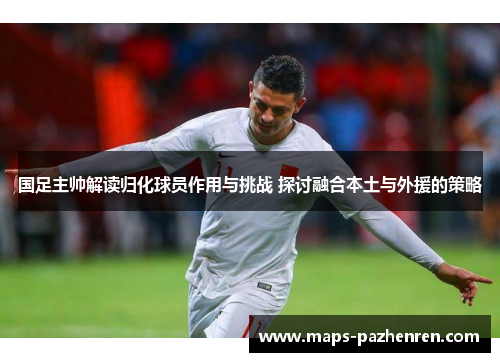 国足主帅解读归化球员作用与挑战 探讨融合本土与外援的策略
