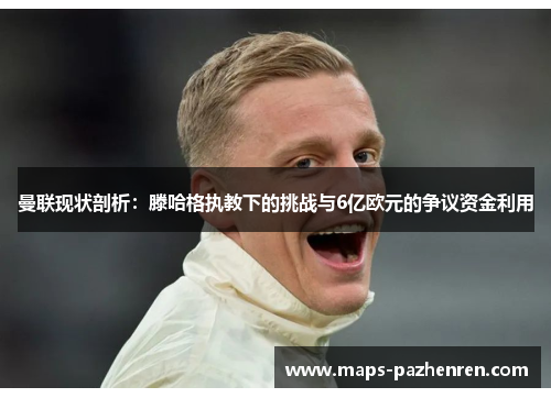 曼联现状剖析：滕哈格执教下的挑战与6亿欧元的争议资金利用