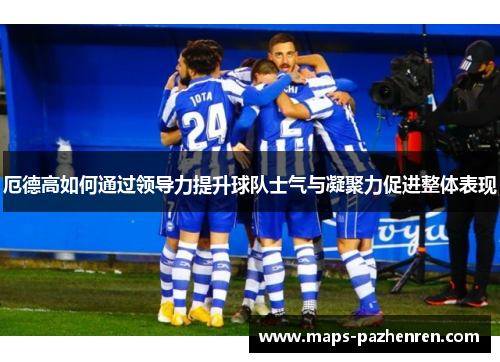 厄德高如何通过领导力提升球队士气与凝聚力促进整体表现