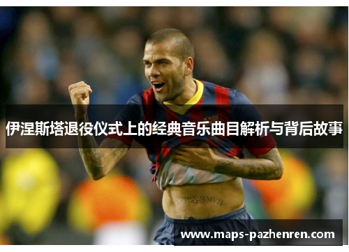 伊涅斯塔退役仪式上的经典音乐曲目解析与背后故事