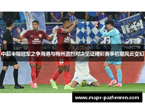 中超半程冠军之争海港与梅州激烈对决见证精彩赛季初期风云变幻