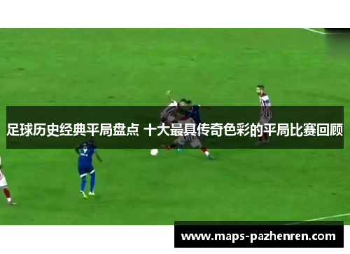 足球历史经典平局盘点 十大最具传奇色彩的平局比赛回顾