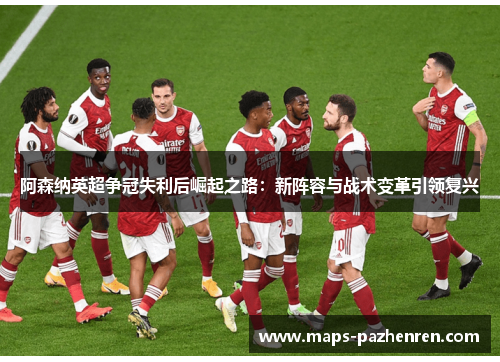 阿森纳英超争冠失利后崛起之路：新阵容与战术变革引领复兴