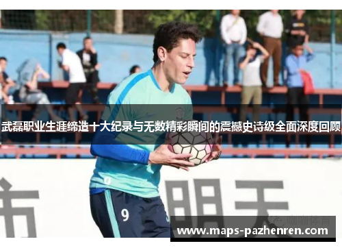 武磊职业生涯缔造十大纪录与无数精彩瞬间的震撼史诗级全面深度回顾