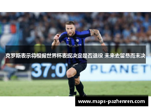 克罗斯表示将根据世界杯表现决定是否退役 未来去留悬而未决